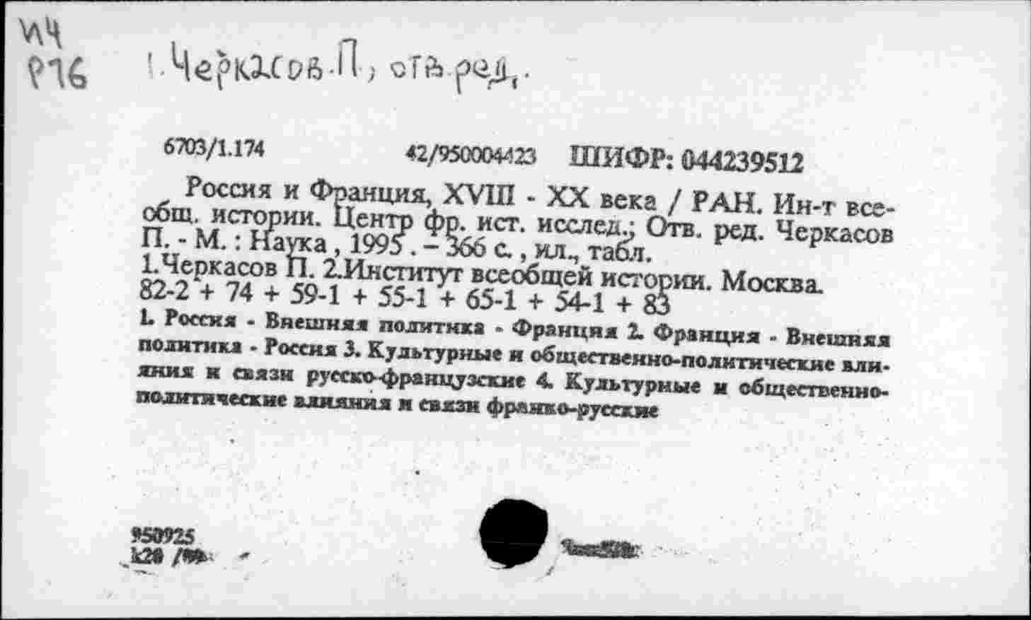 ﻿\лЧ
'• Ч^ркхсрб-П) оТй реД.
6703/1.174	42/950004423 ШИФР: 044239512
Россия и Франция, XVIII - XX века / РАН. Ин-т всеобщ. истории. Центт) фр. ист. исследи Отв. ред. Черкасов П. - М.: Наука, 1993 . - 366 с., ил., табл.
ЬЧеркасов П. 2-Институг всеобщей истории. Москва.
82-2 + 74 + 59-1 + 55-1 + 65-1 + 54-1 + 83
1. Россия . Внешняя политика - Франция 2. Франция - Внешняя политика - Россия 3. Культурные я общественно-политические влияния к связи русскс-французские 4. Культурные и общественно-политические влияния и связи франко-русские
К9925
_к2в /Я»
